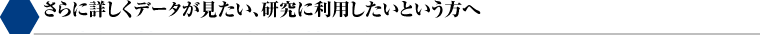 さらに詳しくデータが見たい、研究に利用したいという方へ